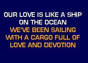 OUR LOVE IS LIKE A SHIP
ON THE OCEAN
WE'VE BEEN SAILING
WITH A CARGO FULL OF
LOVE AND DEVOTION