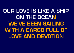 OUR LOVE IS LIKE A SHIP
ON THE OCEAN
WE'VE BEEN SAILING
WITH A CARGO FULL OF
LOVE AND DEVOTION