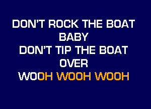 DON'T ROCK THE BOAT
BABY
DON'T TIP THE BOAT
OVER
WOOH WOOH WOOH