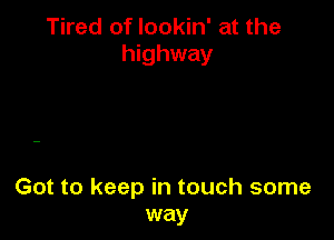 Tired of lookin' at the
highway

Got to keep in touch some
way