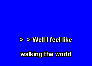t' Well I feel like

walking the world
