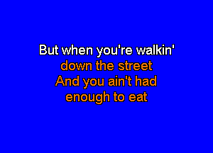 But when you're walkin'
down the street

And you ain't had
enough to eat