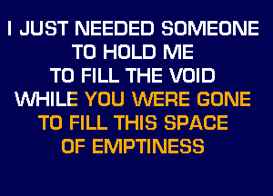 I JUST NEEDED SOMEONE
TO HOLD ME
TO FILL THE VOID
WHILE YOU WERE GONE
TO FILL THIS SPACE
0F EMPTINESS