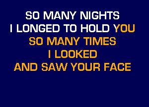 SO MANY NIGHTS
I LONGED TO HOLD YOU
SO MANY TIMES
I LOOKED
AND SAW YOUR FACE