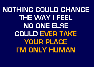 NOTHING COULD CHANGE
THE WAY I FEEL
NO ONE ELSE
COULD EVER TAKE
YOUR PLACE
I'M ONLY HUMAN