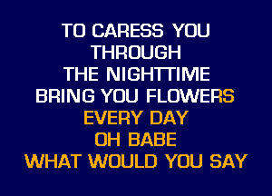 TU CARESS YOU
THROUGH
THE NIGH'ITIME
BRING YOU FLOWERS
EVERY DAY
OH BABE
WHAT WOULD YOU SAY