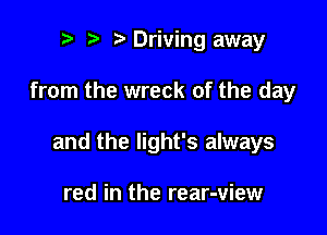 re e e Driving away

from the wreck of the day

and the light's always

red in the rear-view