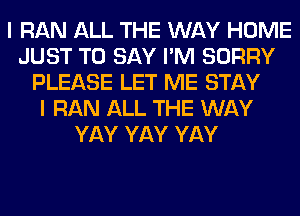 I RAN ALL THE WAY HOME
JUST TO SAY I'M SORRY
PLEASE LET ME STAY
I RAN ALL THE WAY
YAY YAY YAY