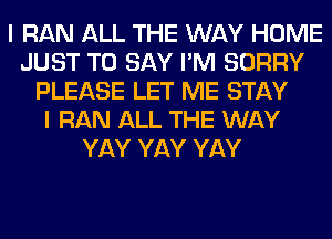 I RAN ALL THE WAY HOME
JUST TO SAY I'M SORRY
PLEASE LET ME STAY
I RAN ALL THE WAY
YAY YAY YAY