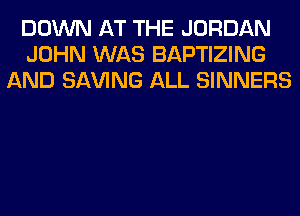 DOWN AT THE JORDAN
JOHN WAS BAPTIZING
AND SAVING ALL SINNERS