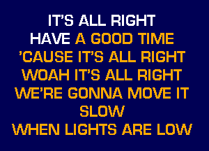ITS ALL RIGHT
HAVE A GOOD TIME
'CAUSE ITS ALL RIGHT
WOAH ITS ALL RIGHT
WERE GONNA MOVE IT
SLOW
WHEN LIGHTS ARE LOW