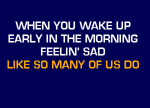 WHEN YOU WAKE UP
EARLY IN THE MORNING
FEELIM SAD
LIKE SO MANY OF US DO