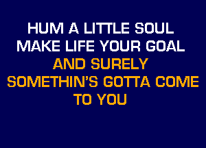 HUM A LITTLE SOUL
MAKE LIFE YOUR GOAL
AND SURELY
SOMETHIN'S GOTTA COME
TO YOU