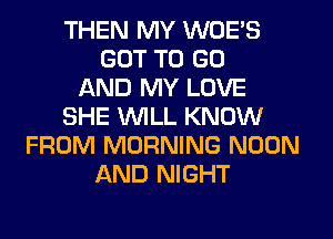 THEN MY WOE'S
GOT TO GO
AND MY LOVE
SHE WILL KNOW
FROM MORNING NOON
AND NIGHT