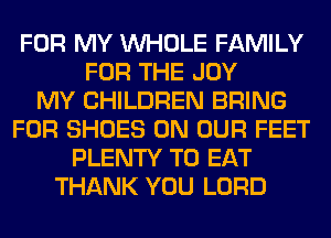 FOR MY WHOLE FAMILY
FOR THE JOY
MY CHILDREN BRING
FOR SHOES ON OUR FEET
PLENTY TO EAT
THANK YOU LORD