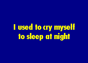 I used to cry myself

to sleep at night