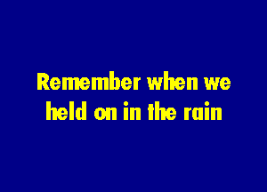 Remember when we

held on in the rain