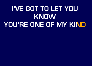 I'VE GOT TO LET YOU
KNOW
YOU'RE ONE OF MY KIND