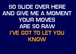 80 SLIDE OVER HERE
AND GIVE ME A MOMENT
YOUR MOVES
ARE 80 RAW
I'VE GOT TO LET YOU
KNOW