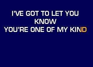 I'VE GOT TO LET YOU
KNOW
YOU'RE ONE OF MY KIND