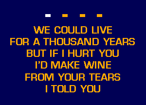 WE COULD LIVE
FOR A THOUSAND YEARS
BUT IF I HURT YOU
I'D MAKE WINE
FROM YOUR TEARS
I TOLD YOU