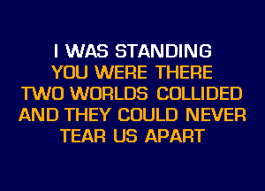I WAS STANDING
YOU WERE THERE
TWO WORLDS COLLIDED
AND THEY COULD NEVER
TEAR US APART