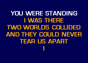 YOU WERE STANDING
I WAS THERE
TWO WORLDS COLLIDED
AND THEY COULD NEVER
TEAR US APART
I