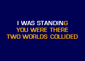 I WAS STANDING
YOU WERE THERE
TWO WORLDS COLLIDED