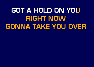 GOT A HOLD ON YOU
RIGHT NOW
GONNA TAKE YOU OVER