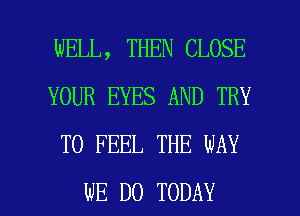 WELL, THEN CLOSE
YOUR EYES AND TRY
TO FEEL THE WAY

WE DO TODAY I