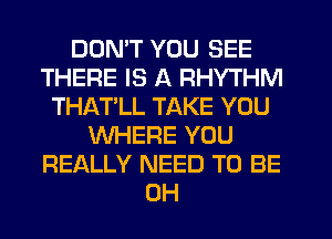 DON'T YOU SEE
THERE IS A RHYTHM
THAT'LL TAKE YOU
WHERE YOU
REALLY NEED TO BE
CH