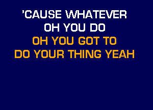 'CAUSE WHATEVER
0H YOU DO
0H YOU GOT TO
DO YOUR THING YEAH