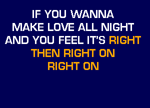 IF YOU WANNA
MAKE LOVE ALL NIGHT
AND YOU FEEL ITS RIGHT
THEN RIGHT ON
RIGHT ON