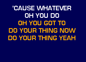 'CAUSE WHATEVER
0H YOU DO
0H YOU GOT TO
DO YOUR THING NOW
DO YOUR THING YEAH