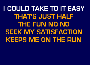 I COULD TAKE TO IT EASY
THAT'S JUST HALF
THE FUN N0 N0
SEEK MY SATISFACTION
KEEPS ME ON THE RUN