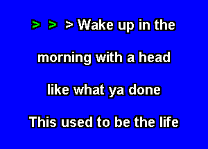 t- r .v Wake up in the

morning with a head

like what ya done

This used to be the life