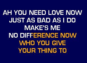 AH YOU NEED LOVE NOW
JUST AS BAD AS I DO
MAKES ME
N0 DIFFERENCE NOW
WHO YOU GIVE
YOUR THING T0