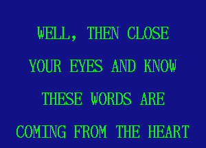 WELL, THEN CLOSE
YOUR EYES AND KNOW
THESE WORDS ARE
COMING FROM THE HEART