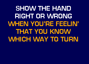 SHOW THE HAND
RIGHT 0R WRONG
WHEN YOU'RE FEELIM
THAT YOU KNOW
WHICH WAY TO TURN