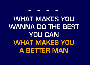 WHAT MAKES YOU
WANNA DO THE BEST
YOU CAN
WHAT MAKES YOU
A BETTER MAN