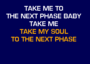 TAKE ME TO
THE NEXT PHASE BABY
TAKE ME
TAKE MY SOUL
TO THE NEXT PHASE