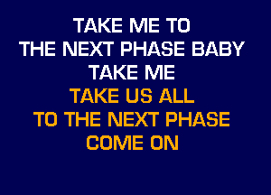 TAKE ME TO
THE NEXT PHASE BABY
TAKE ME
TAKE US ALL
TO THE NEXT PHASE
COME ON