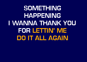 SOMETHING
HAPPENING
I WANNA THANK YOU
FOR LETI'IN' ME

DO IT ALL AGAIN