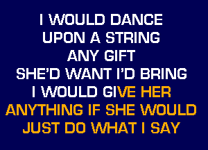 I WOULD DANCE
UPON A STRING
ANY GIFT
SHEID WANT I'D BRING
I WOULD GIVE HER
ANYTHING IF SHE WOULD
JUST DO INHAT I SAY