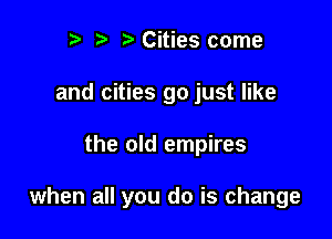 r) Cities come
and cities go just like

the old empires

when all you do is change