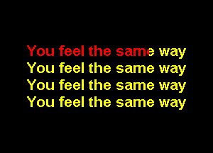 You feel the same way
You feel the same way

You feel the same way
You feel the same way