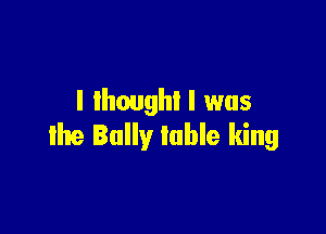 I lhoughl I was

the Bally Iuhle king