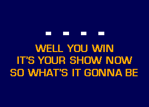 WELL YOU WIN
IT'S YOUR SHOW NOW

50 WHAT'S IT GONNA BE