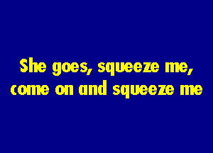 She goes, squeeze me,

come on and squeeze me