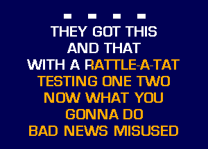 THEY GOT THIS
AND THAT
WITH A RA'ITLE-A-TAT
TESTING ONE TWO
NOW WHAT YOU
GONNA DO
BAD NEWS MISUSED